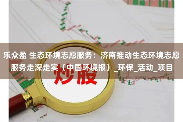 乐众盈 生态环境志愿服务：济南推动生态环境志愿服务走深走实（中国环境报）_环保_活动_项目