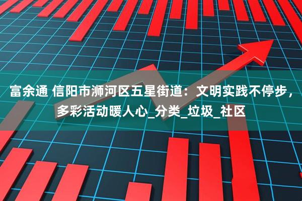 富余通 信阳市浉河区五星街道：文明实践不停步，多彩活动暖人心_分类_垃圾_社区