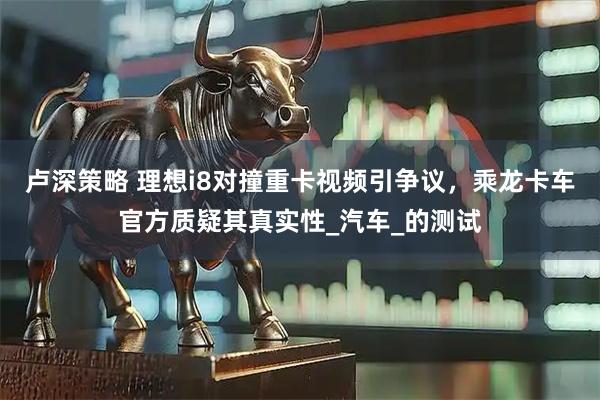 卢深策略 理想i8对撞重卡视频引争议，乘龙卡车官方质疑其真实性_汽车_的测试