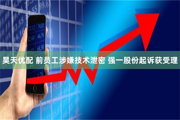 昊天优配 前员工涉嫌技术泄密 强一股份起诉获受理