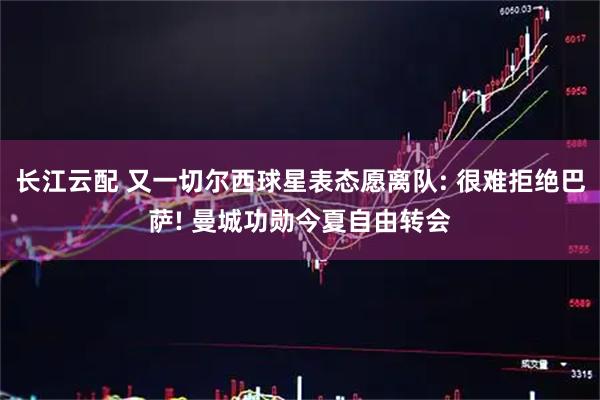 长江云配 又一切尔西球星表态愿离队: 很难拒绝巴萨! 曼城功勋今夏自由转会