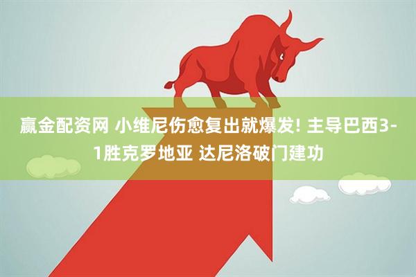 赢金配资网 小维尼伤愈复出就爆发! 主导巴西3-1胜克罗地亚 达尼洛破门建功