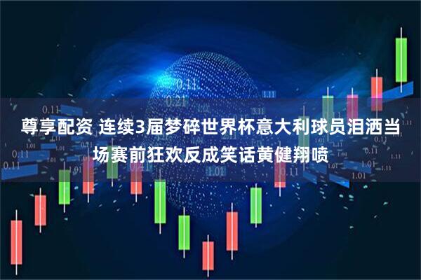 尊享配资 连续3届梦碎世界杯意大利球员泪洒当场赛前狂欢反成笑话黄健翔喷