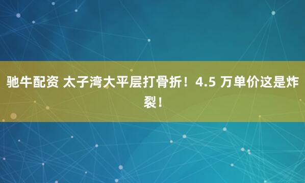 驰牛配资 太子湾大平层打骨折！4.5 万单价这是炸裂！