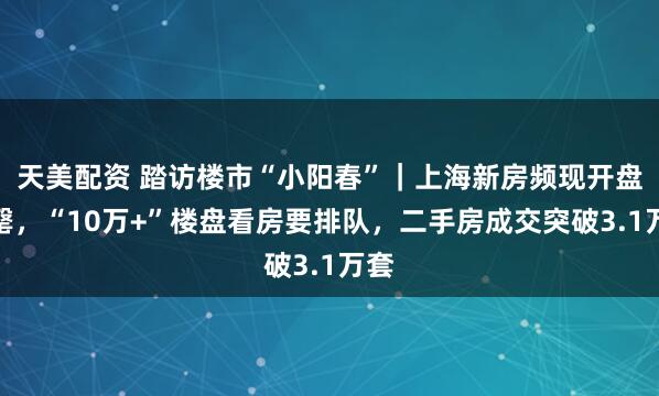 天美配资 踏访楼市“小阳春”｜上海新房频现开盘售罄，“10万+”楼盘看房要排队，二手房成交突破3.1万套