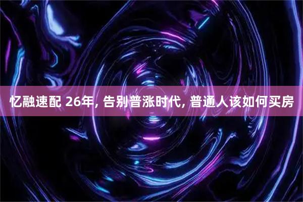 忆融速配 26年, 告别普涨时代, 普通人该如何买房