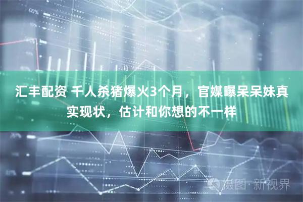 汇丰配资 千人杀猪爆火3个月，官媒曝呆呆妹真实现状，估计和你想的不一样