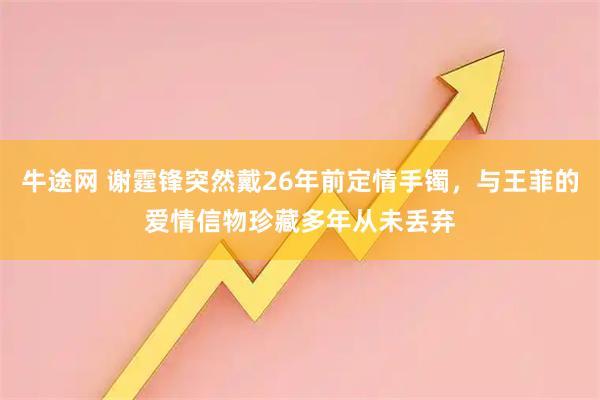 牛途网 谢霆锋突然戴26年前定情手镯，与王菲的爱情信物珍藏多年从未丢弃