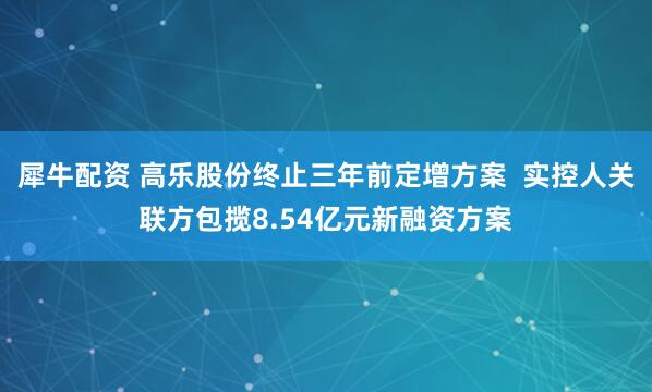 犀牛配资 高乐股份终止三年前定增方案  实控人关联方包揽8.54亿元新融资方案