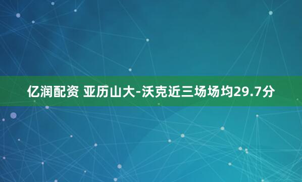 亿润配资 亚历山大-沃克近三场场均29.7分