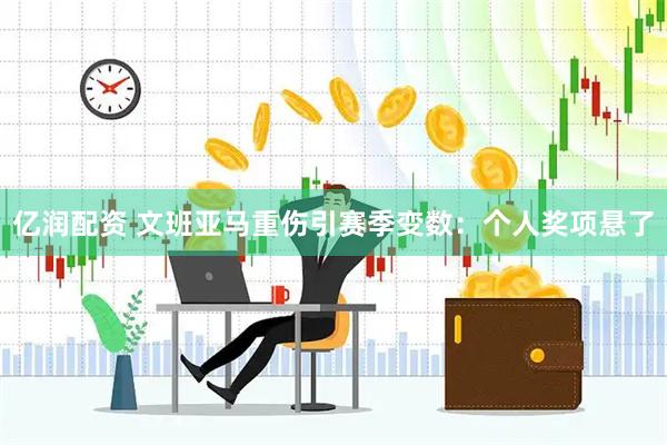 亿润配资 文班亚马重伤引赛季变数：个人奖项悬了