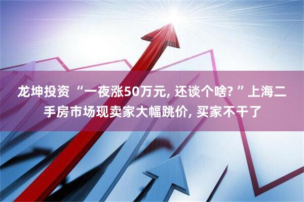 龙坤投资 “一夜涨50万元, 还谈个啥? ”上海二手房市场现卖家大幅跳价, 买家不干了