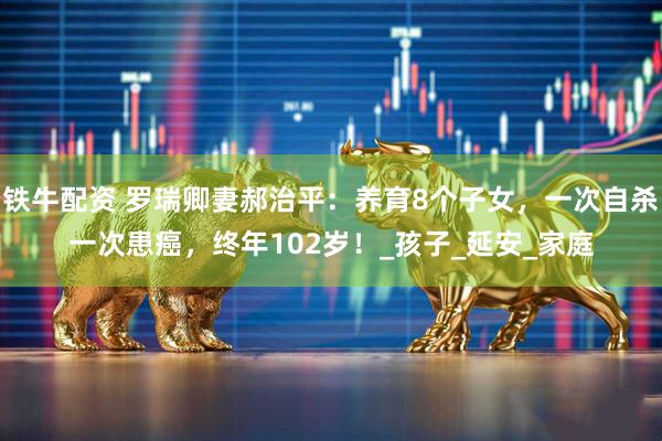 铁牛配资 罗瑞卿妻郝治平：养育8个子女，一次自杀一次患癌，终年102岁！_孩子_延安_家庭