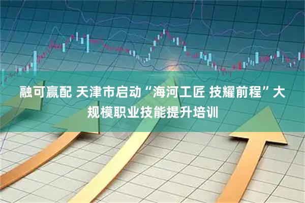 融可赢配 天津市启动“海河工匠 技耀前程”大规模职业技能提升培训