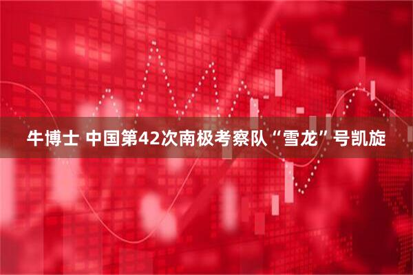 牛博士 中国第42次南极考察队“雪龙”号凯旋