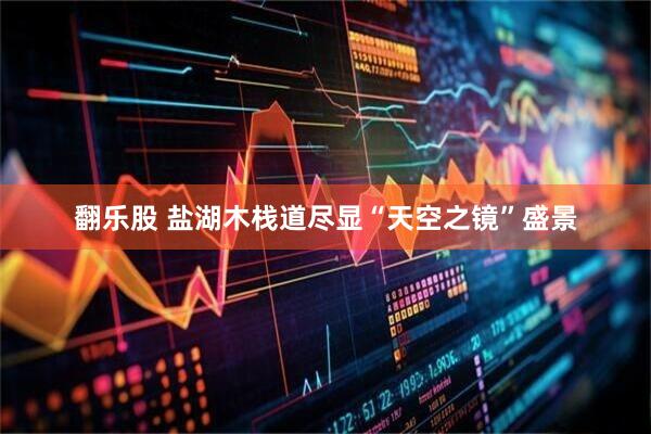 翻乐股 盐湖木栈道尽显“天空之镜”盛景