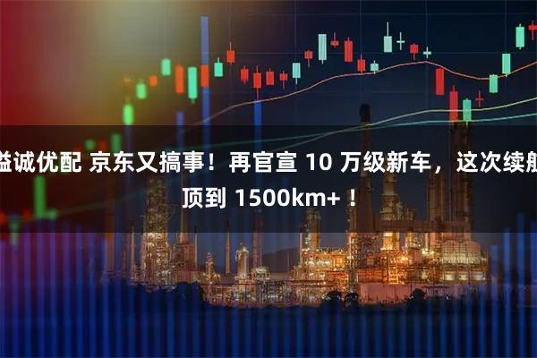 溢诚优配 京东又搞事！再官宣 10 万级新车，这次续航顶到 1500km+ ！
